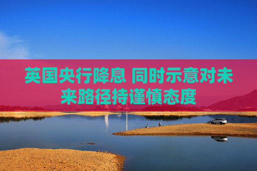 英国央行降息 同时示意对未来路径持谨慎态度