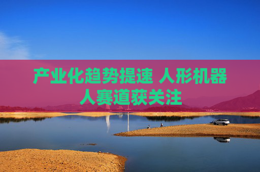 产业化趋势提速 人形机器人赛道获关注