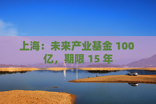 上海：未来产业基金 100 亿，期限 15 年