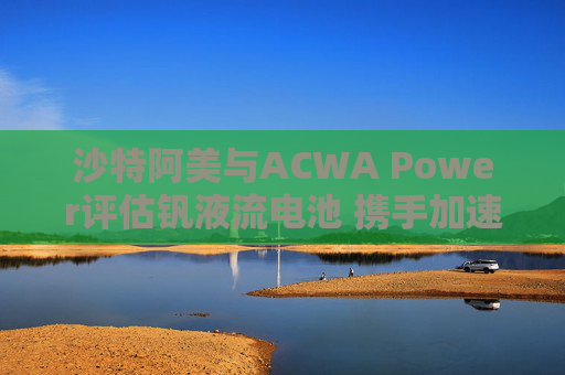 沙特阿美与ACWA Power评估钒液流电池 携手加速可再生能源应用