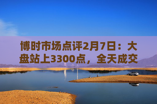 博时市场点评2月7日：大盘站上3300点，全天成交近2万亿