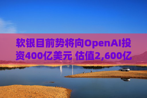 软银目前势将向OpenAI投资400亿美元 估值2,600亿美元