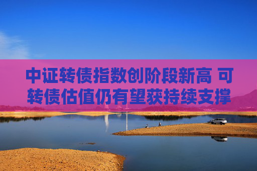 中证转债指数创阶段新高 可转债估值仍有望获持续支撑