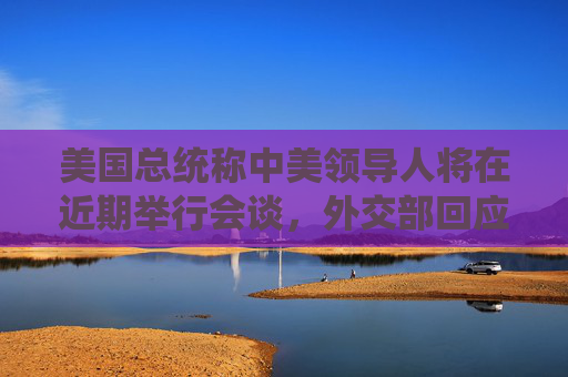 美国总统称中美领导人将在近期举行会谈，外交部回应