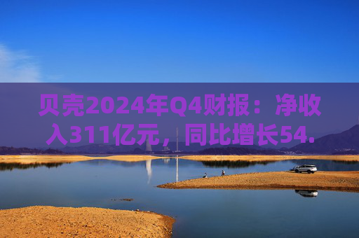 贝壳2024年Q4财报：净收入311亿元，同比增长54.1%