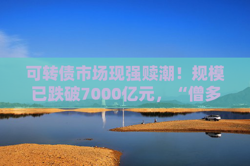 可转债市场现强赎潮！规模已跌破7000亿元，“僧多粥少”资金争抢低价优质标的