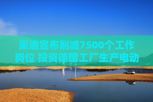 奥迪宣布削减7500个工作岗位 投资德国工厂生产电动汽车