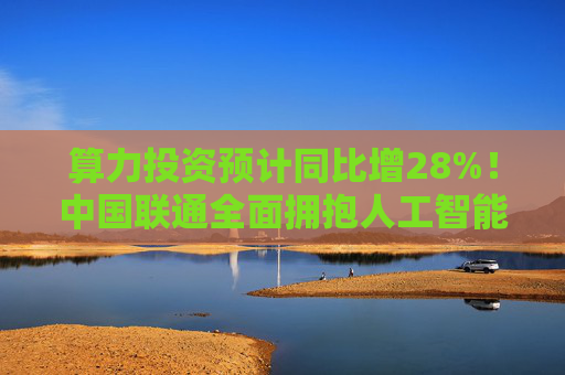 算力投资预计同比增28%！中国联通全面拥抱人工智能