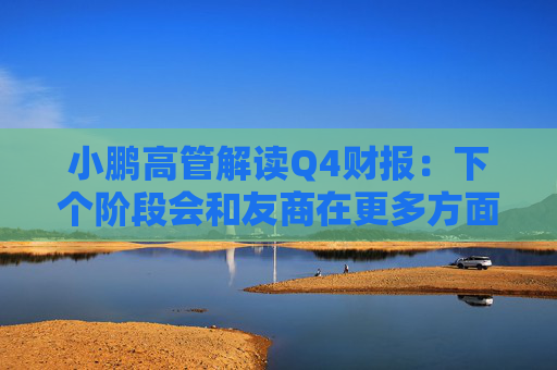 小鹏高管解读Q4财报：下个阶段会和友商在更多方面拉开差距