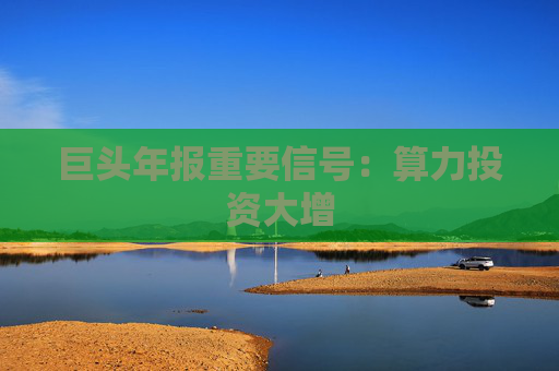 巨头年报重要信号：算力投资大增