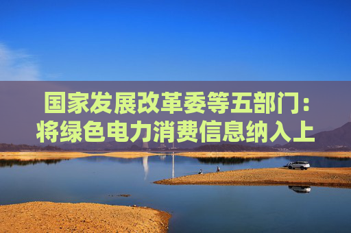 国家发展改革委等五部门：将绿色电力消费信息纳入上市企业ESG报告体系