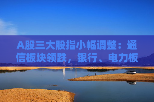 A股三大股指小幅调整：通信板块领跌，银行、电力板块逆市走强