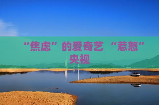 “焦虑”的爱奇艺 “惹怒”央视