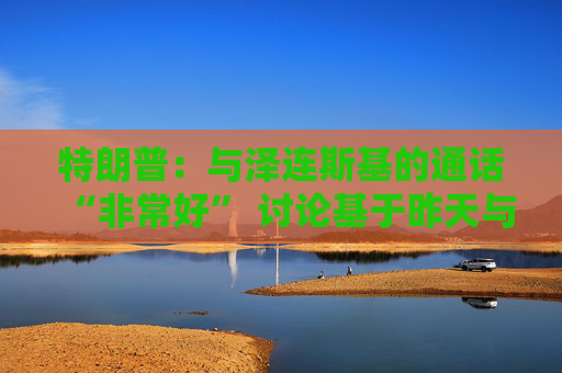 特朗普：与泽连斯基的通话“非常好” 讨论基于昨天与普京的通话