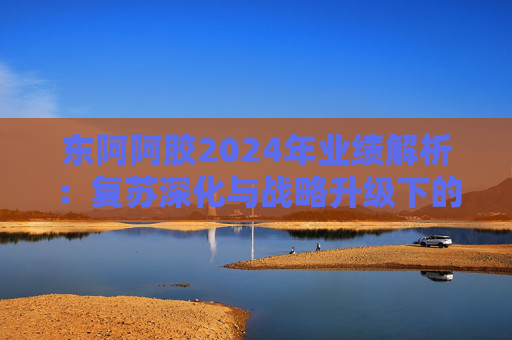 东阿阿胶2024年业绩解析：复苏深化与战略升级下的高质量增长