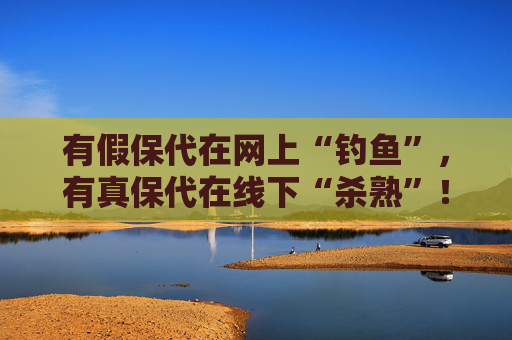 有假保代在网上“钓鱼”，有真保代在线下“杀熟”！买保险如何避坑？这份反收割指南请收好