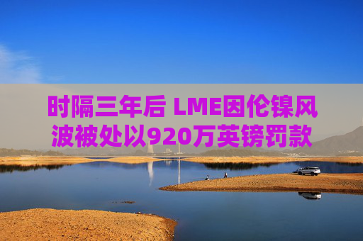 时隔三年后 LME因伦镍风波被处以920万英镑罚款