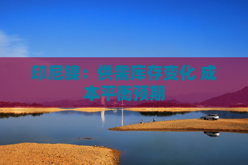 印尼镍：供需库存变化 成本平衡预期