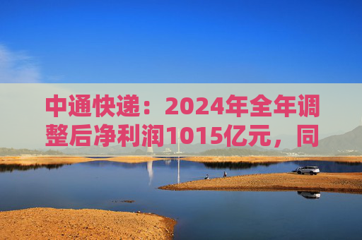 中通快递：2024年全年调整后净利润1015亿元，同比增长12.7%