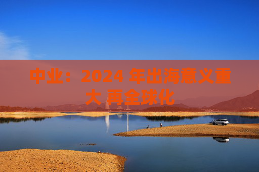 中业：2024 年出海意义重大 再全球化