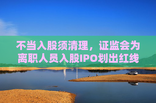不当入股须清理，证监会为离职人员入股IPO划出红线