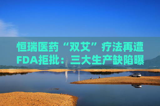 恒瑞医药“双艾”疗法再遭FDA拒批：三大生产缺陷曝光，国际化突围遇阻