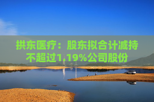 拱东医疗：股东拟合计减持不超过1.19%公司股份