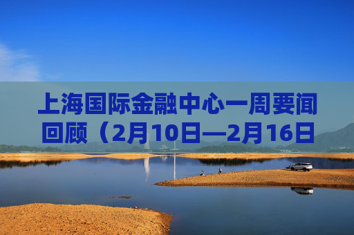 上海国际金融中心一周要闻回顾（2月10日—2月16日）