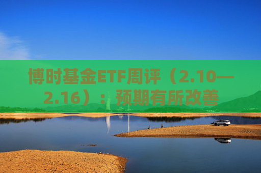 博时基金ETF周评（2.10—2.16）：预期有所改善