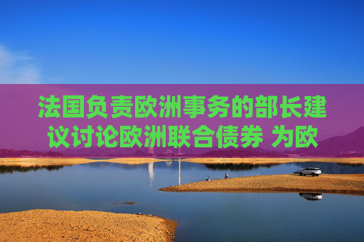 法国负责欧洲事务的部长建议讨论欧洲联合债券 为欧洲防务提供资金