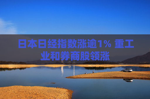 日本日经指数涨逾1% 重工业和券商股领涨