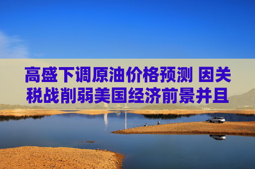 高盛下调原油价格预测 因关税战削弱美国经济前景并且OPEC+增产