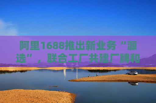 阿里1688推出新业务“源选”，联合工厂共建厂牌和供应链