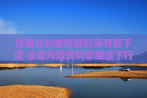 住房公积金贷款利率有望下调 会否为商贷利率继续下行打开空间？