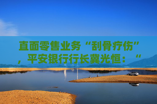 直面零售业务“刮骨疗伤”，平安银行行长冀光恒：“止血”已完成，“造血”仍需过程