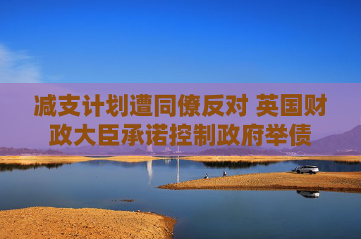 减支计划遭同僚反对 英国财政大臣承诺控制政府举债