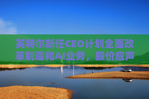 英特尔新任CEO计划全面改革制造和AI业务，股价应声跳涨逾7%
