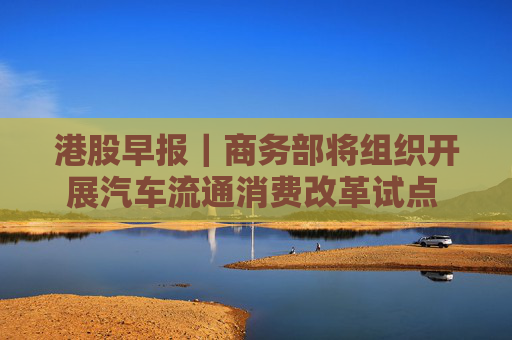 港股早报｜商务部将组织开展汽车流通消费改革试点 中概股金龙指数收于37个月来新高
