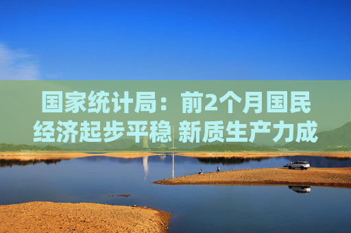国家统计局：前2个月国民经济起步平稳 新质生产力成长壮大