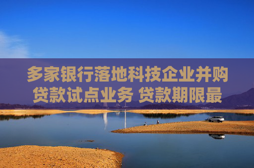 多家银行落地科技企业并购贷款试点业务 贷款期限最长达10年