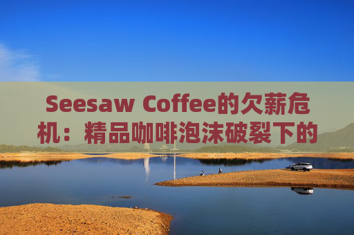 Seesaw Coffee的欠薪危机：精品咖啡泡沫破裂下的行业警示