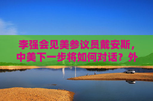 李强会见美参议员戴安斯，中美下一步将如何对话？外交部回应
