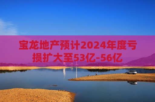 宝龙地产预计2024年度亏损扩大至53亿-56亿