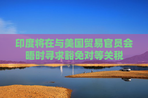 印度将在与美国贸易官员会晤时寻求豁免对等关税