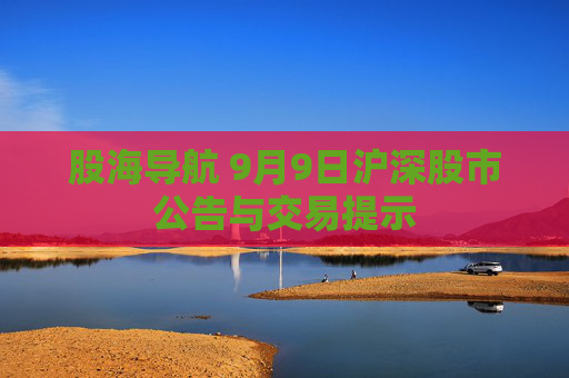 股海导航 9月9日沪深股市公告与交易提示