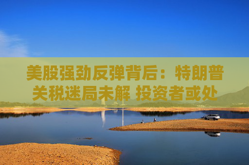 美股强劲反弹背后：特朗普关税迷局未解 投资者或处于“最大不确定性”阶段