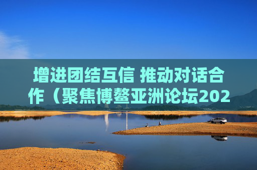 增进团结互信 推动对话合作（聚焦博鳌亚洲论坛2025年年会）