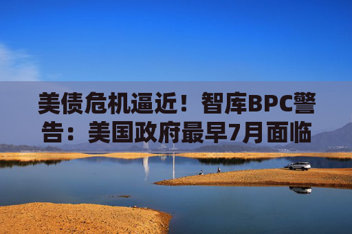 美债危机逼近！智库BPC警告：美国政府最早7月面临违约风险