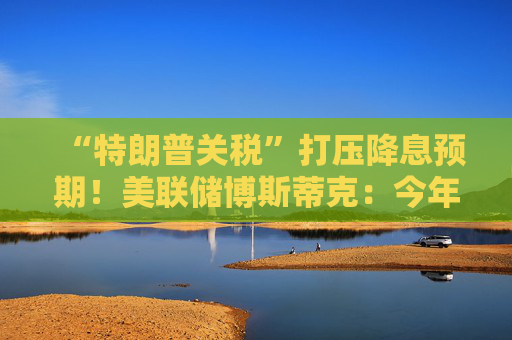 “特朗普关税”打压降息预期！美联储博斯蒂克：今年料仅降息一次