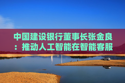 中国建设银行董事长张金良：推动人工智能在智能客服、客户营销、授信审批、风险管理等领域应用